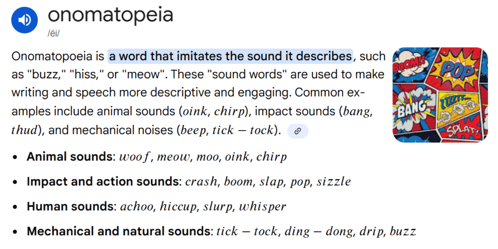 Onomatopoeia is a word that imitates the sound it describes, such as "buzz," "hiss," or "meow". These "sound words" are used to make writing and speech more descriptive and engaging. Common examples include animal sounds (\(oink\), \(chirp\)), impact sounds (\(bang\), \(thud\)), and mechanical noises (\(beep\), \(tick-tock\)).       Animal sounds:  \(woof\), \(meow\), \(moo\), \(oink\), \(chirp\) Impact and action sounds:  \(crash\), \(boom\), \(slap\), \(pop\), \(sizzle\) Human sounds:  \(achoo\), \(hiccup\), \(slurp\), \(whisper\) Mechanical and natural sounds:  \(tick-tock\), \(ding-dong\), \(drip\), \(buzz\)